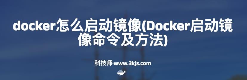 docker怎么启动镜像(Docker启动镜像命令及方法)